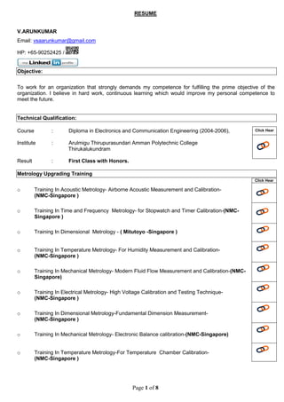 Page 1 of 8
RESUME
V.ARUNKUMAR
Email: vsaarunkumar@gmail.com
HP: +65-90252425 /
Objective:
To work for an organization that strongly demands my competence for fulfilling the prime objective of the
organization. I believe in hard work, continuous learning which would improve my personal competence to
meet the future.
Technical Qualification:
Course : Diploma in Electronics and Communication Engineering (2004-2006),
Institute : Arulmigu Thirupurasundari Amman Polytechnic College
Thirukalukundram
Result : First Class with Honors.
Metrology Upgrading Training
o Training In Acoustic Metrology- Airborne Acoustic Measurement and Calibration-
(NMC-Singapore )
o Training In Time and Frequency Metrology- for Stopwatch and Timer Calibration-(NMC-
Singapore )
o Training In Dimensional Metrology - ( Mitutoyo -Singapore )
o Training In Temperature Metrology- For Humidity Measurement and Calibration-
(NMC-Singapore )
o Training In Mechanical Metrology- Modern Fluid Flow Measurement and Calibration-(NMC-
Singapore)
o Training In Electrical Metrology- High Voltage Calibration and Testing Technique-
(NMC-Singapore )
o Training In Dimensional Metrology-Fundamental Dimension Measurement-
(NMC-Singapore )
o Training In Mechanical Metrology- Electronic Balance calibration-(NMC-Singapore)
o Training In Temperature Metrology-For Temperature Chamber Calibration-
(NMC-Singapore )
Click Hear
Click Hear
 