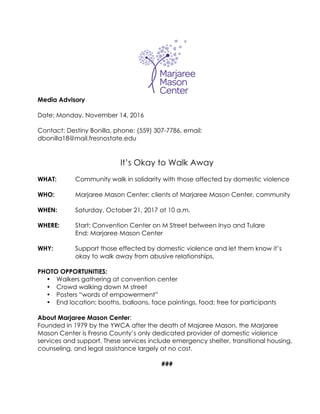Media Advisory
Date: Monday, November 14, 2016
Contact: Destiny Bonilla, phone: (559) 307-7786, email:
dbonilla18@mail.fresnostate.edu
It’s Okay to Walk Away
WHAT: Community walk in solidarity with those affected by domestic violence
WHO: Marjaree Mason Center; clients of Marjaree Mason Center, community
WHEN: Saturday, October 21, 2017 at 10 a.m.
WHERE: Start: Convention Center on M Street between Inyo and Tulare
End: Marjaree Mason Center
WHY: Support those effected by domestic violence and let them know it’s
okay to walk away from abusive relationships.
PHOTO OPPORTUNITIES:
•   Walkers gathering at convention center
•   Crowd walking down M street
•   Posters “words of empowerment”
•   End location: booths, balloons, face paintings, food; free for participants
About Marjaree Mason Center:
Founded in 1979 by the YWCA after the death of Majaree Mason, the Marjaree
Mason Center is Fresno County’s only dedicated provider of domestic violence
services and support. These services include emergency shelter, transitional housing,
counseling, and legal assistance largely at no cost.
###
 