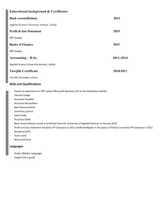 Educational background & Certificates
Bank reconciliations 2013
Applied Science University-Amman, Jordan
Profit & loss Statement 2015
HP-Jordan
Basics of Finance 2015
HP-Jordan
Accounting – B.Sc. 2011-2014
Applied Science University-Amman, Jordan
Tawjihi Certificate 2010-2011
Aloruba Secondary school.
Skills and Qualifications
- Hands on experience on ERP system Microsoft Dynamics GP on the following modules:
- General Ledger
- Accounts Payables
- Accounts Receivables
- Bank Reconciliation
- Inventory Control
- Sales Order
- Purchase Order
- Bank reconciliations issued a certificate from the University of Applied Sciences in January 2013
- Profit and loss statement issued by HP Company in 2015 certificateDegree in the basics of finance issued by HP Company in 2015
- Analytical Skills
- Team work
- Word and Excel
Languages
- Arabic (Mother language)
- English (Very good)
 