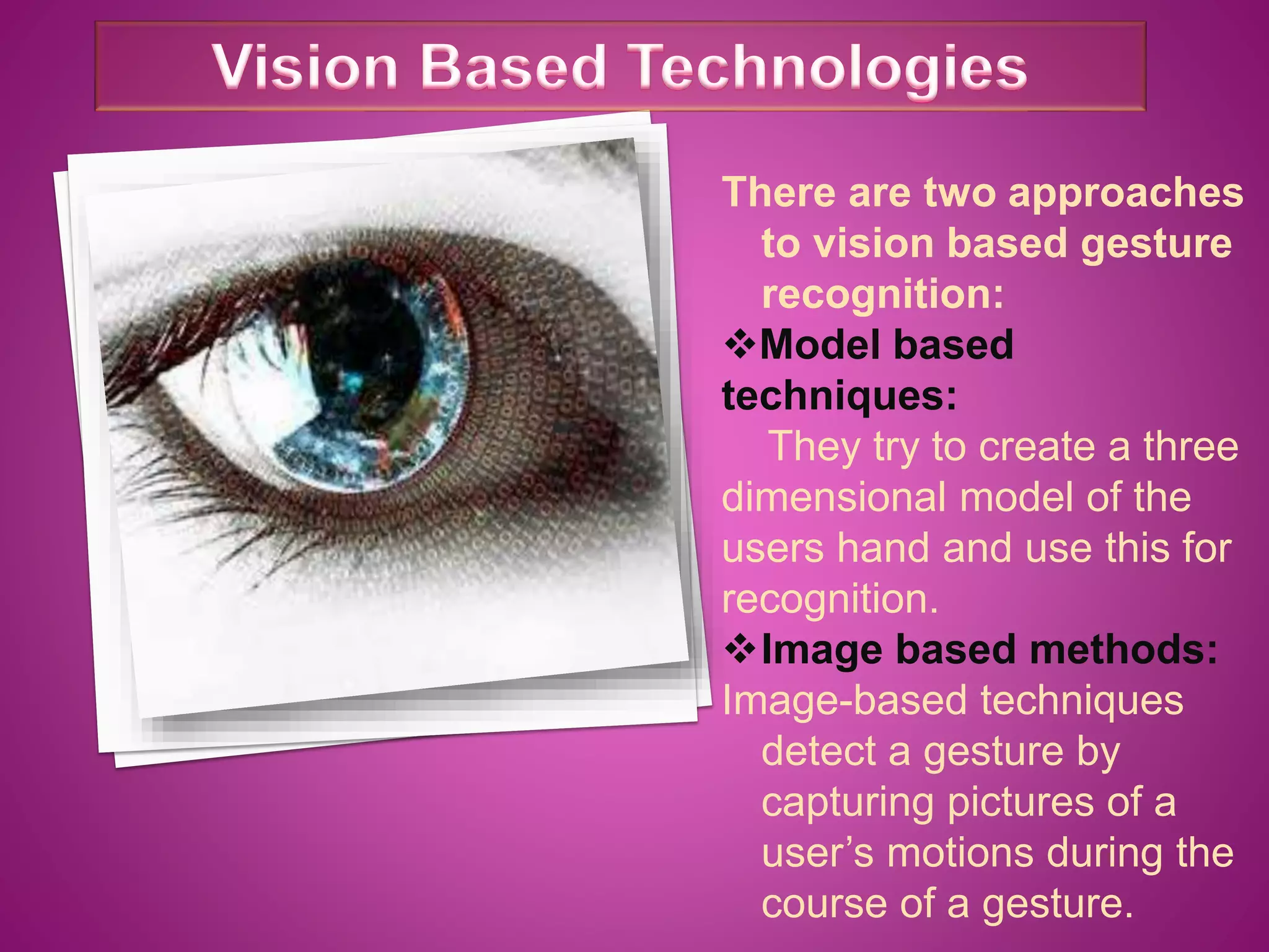 There are two approaches
to vision based gesture
recognition:
Model based
techniques:
They try to create a three
dimensional model of the
users hand and use this for
recognition.
Image based methods:
Image-based techniques
detect a gesture by
capturing pictures of a
user’s motions during the
course of a gesture.
 