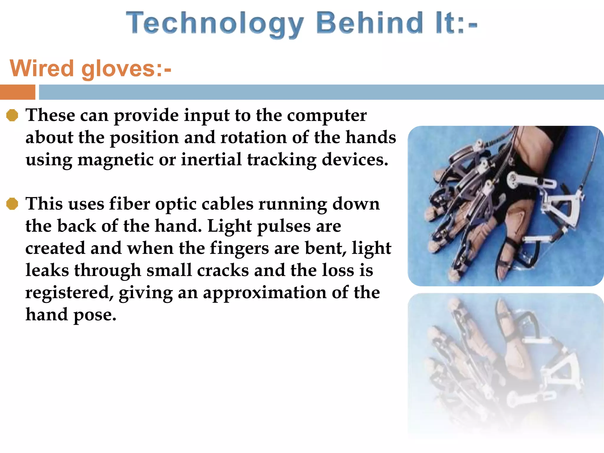 These can provide input to the computer
about the position and rotation of the hands
using magnetic or inertial tracking devices.
This uses fiber optic cables running down
the back of the hand. Light pulses are
created and when the fingers are bent, light
leaks through small cracks and the loss is
registered, giving an approximation of the
hand pose.
Wired gloves:-
 