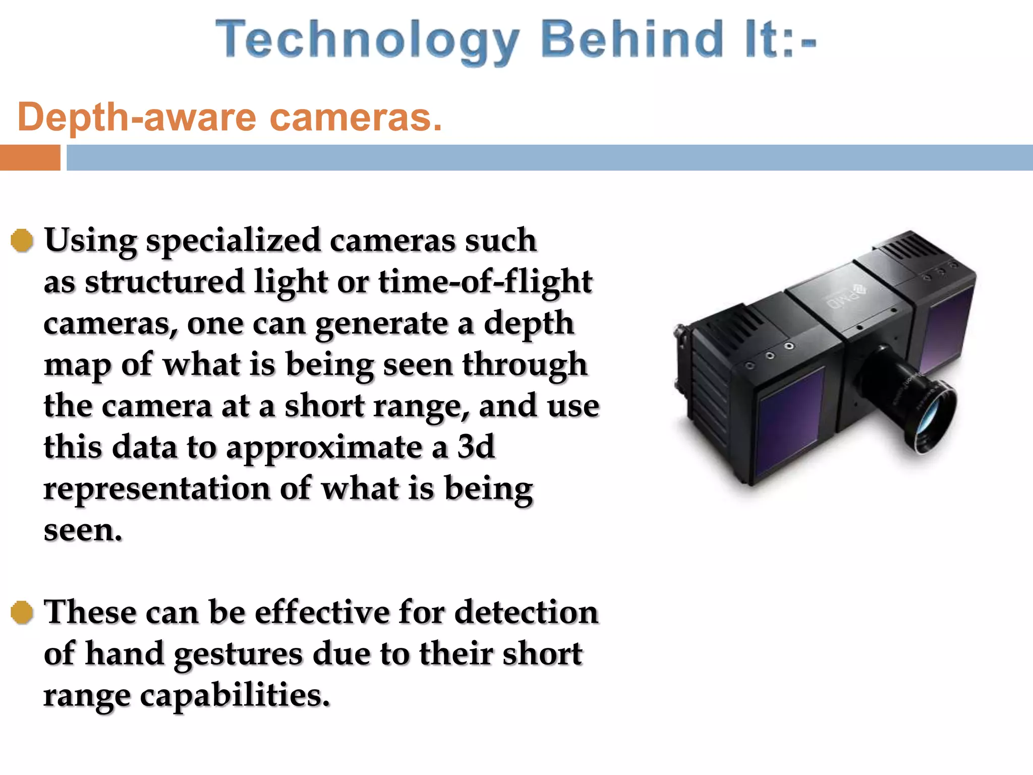 Using specialized cameras such
as structured light or time-of-flight
cameras, one can generate a depth
map of what is being seen through
the camera at a short range, and use
this data to approximate a 3d
representation of what is being
seen.
These can be effective for detection
of hand gestures due to their short
range capabilities.
Depth-aware cameras.
 