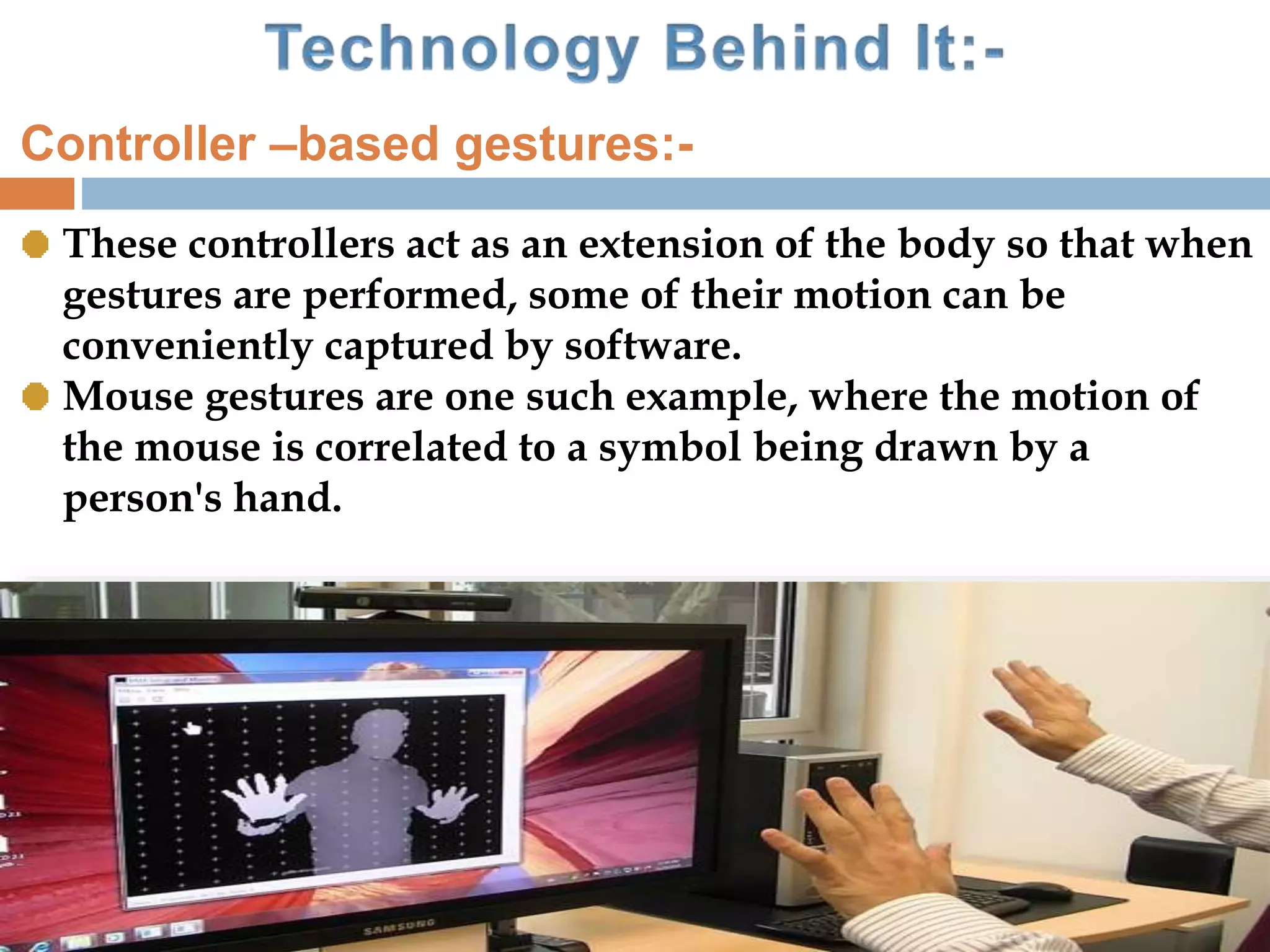These controllers act as an extension of the body so that when
gestures are performed, some of their motion can be
conveniently captured by software.
Mouse gestures are one such example, where the motion of
the mouse is correlated to a symbol being drawn by a
person's hand.
Controller –based gestures:-
 