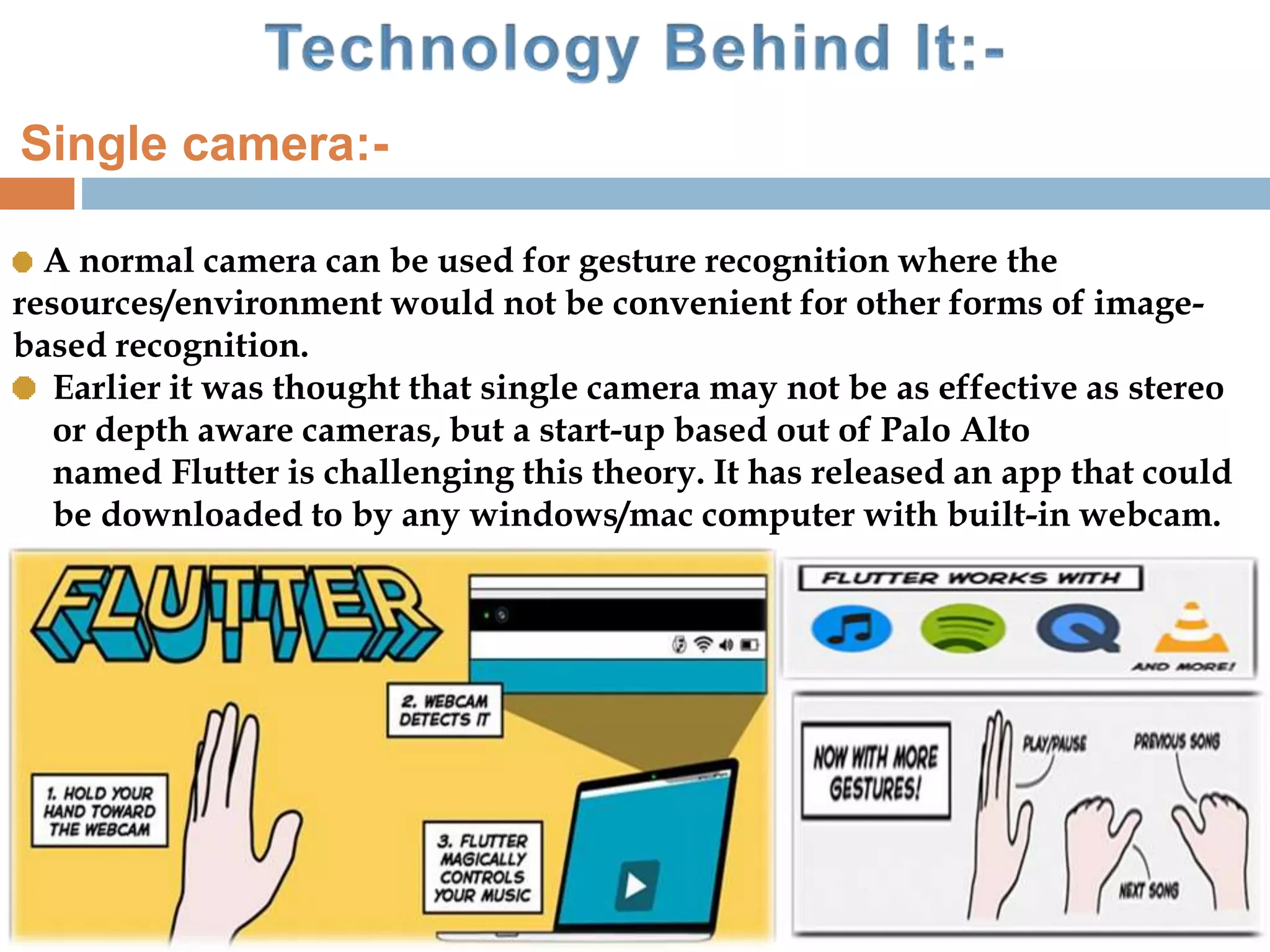 A normal camera can be used for gesture recognition where the
resources/environment would not be convenient for other forms of image-
based recognition.
Earlier it was thought that single camera may not be as effective as stereo
or depth aware cameras, but a start-up based out of Palo Alto
named Flutter is challenging this theory. It has released an app that could
be downloaded to by any windows/mac computer with built-in webcam.
Single camera:-
 