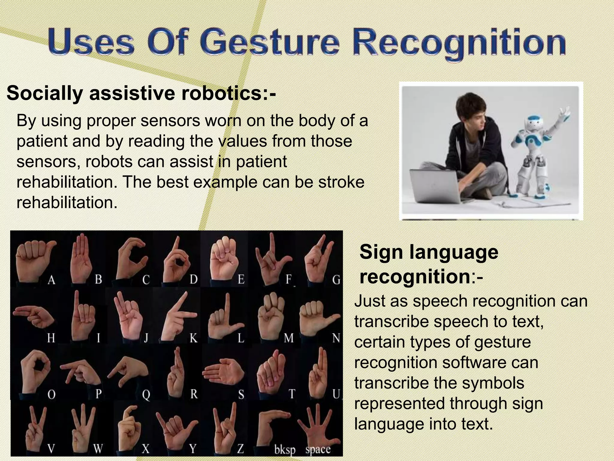 Socially assistive robotics:-
Sign language
recognition:-
By using proper sensors worn on the body of a
patient and by reading the values from those
sensors, robots can assist in patient
rehabilitation. The best example can be stroke
rehabilitation.
Just as speech recognition can
transcribe speech to text,
certain types of gesture
recognition software can
transcribe the symbols
represented through sign
language into text.
 