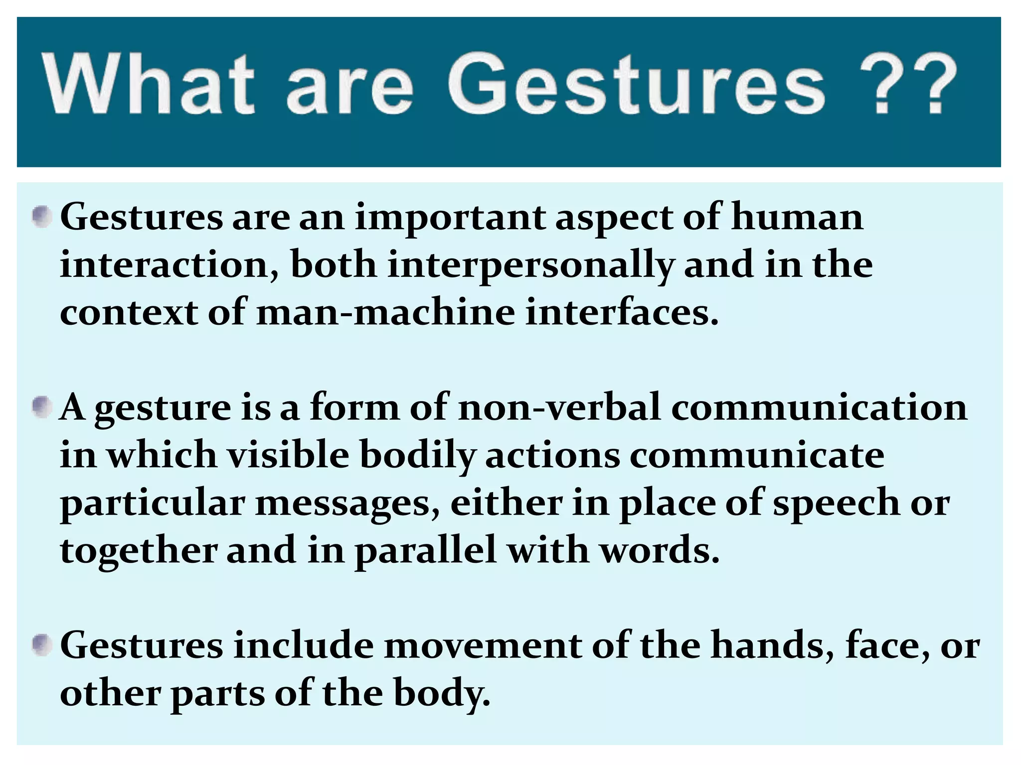 Gestures are an important aspect of human
interaction, both interpersonally and in the
context of man-machine interfaces.
A gesture is a form of non-verbal communication
in which visible bodily actions communicate
particular messages, either in place of speech or
together and in parallel with words.
Gestures include movement of the hands, face, or
other parts of the body.
 