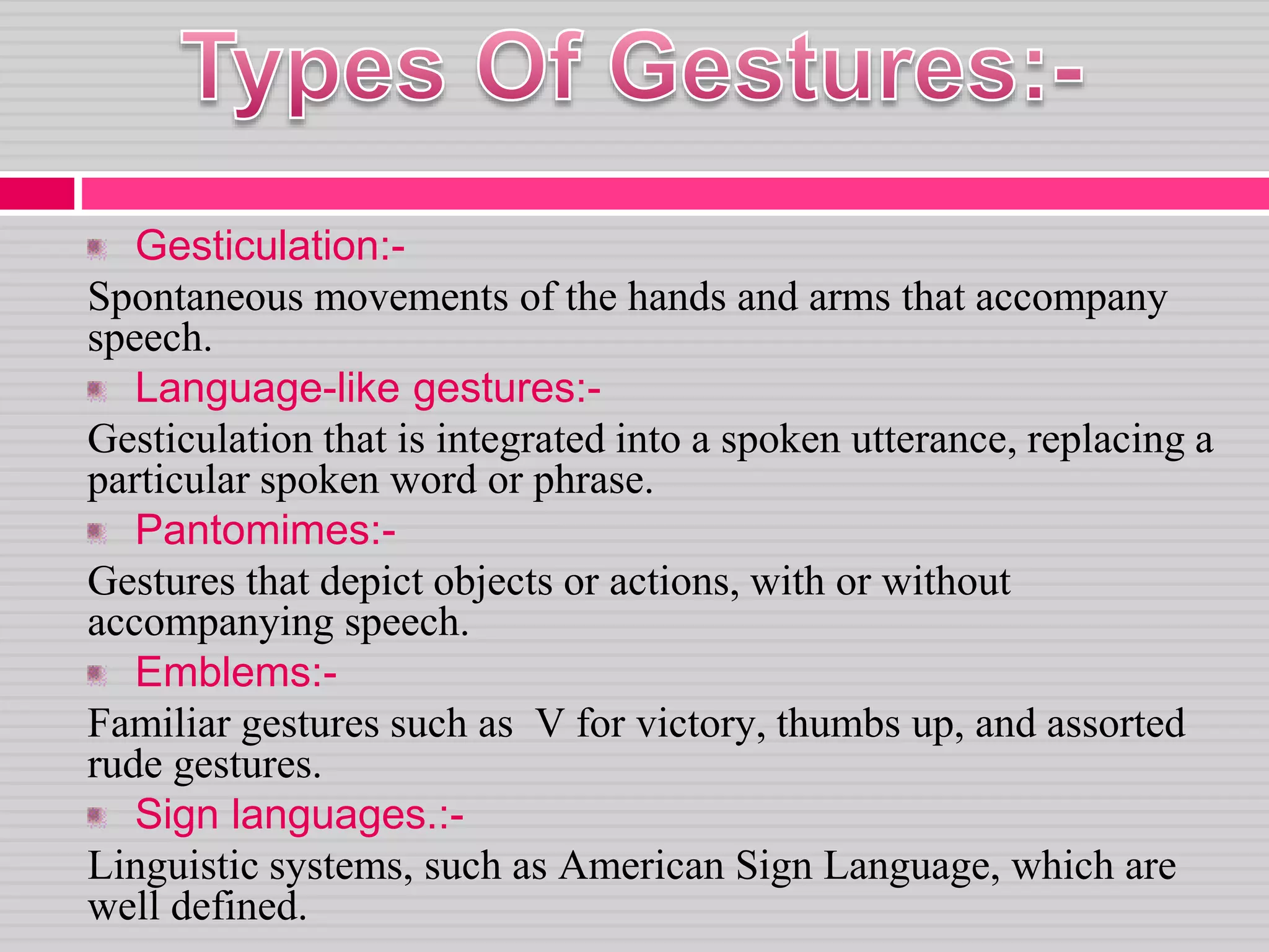 Gesticulation:-
Spontaneous movements of the hands and arms that accompany
speech.
Language-like gestures:-
Gesticulation that is integrated into a spoken utterance, replacing a
particular spoken word or phrase.
Pantomimes:-
Gestures that depict objects or actions, with or without
accompanying speech.
Emblems:-
Familiar gestures such as V for victory, thumbs up, and assorted
rude gestures.
Sign languages.:-
Linguistic systems, such as American Sign Language, which are
well defined.
 