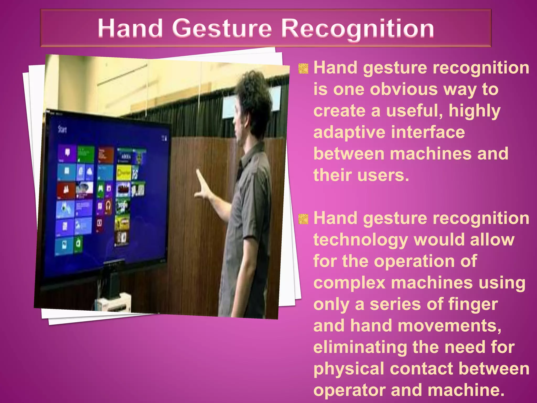 Hand gesture recognition
is one obvious way to
create a useful, highly
adaptive interface
between machines and
their users.
Hand gesture recognition
technology would allow
for the operation of
complex machines using
only a series of finger
and hand movements,
eliminating the need for
physical contact between
operator and machine.
 
