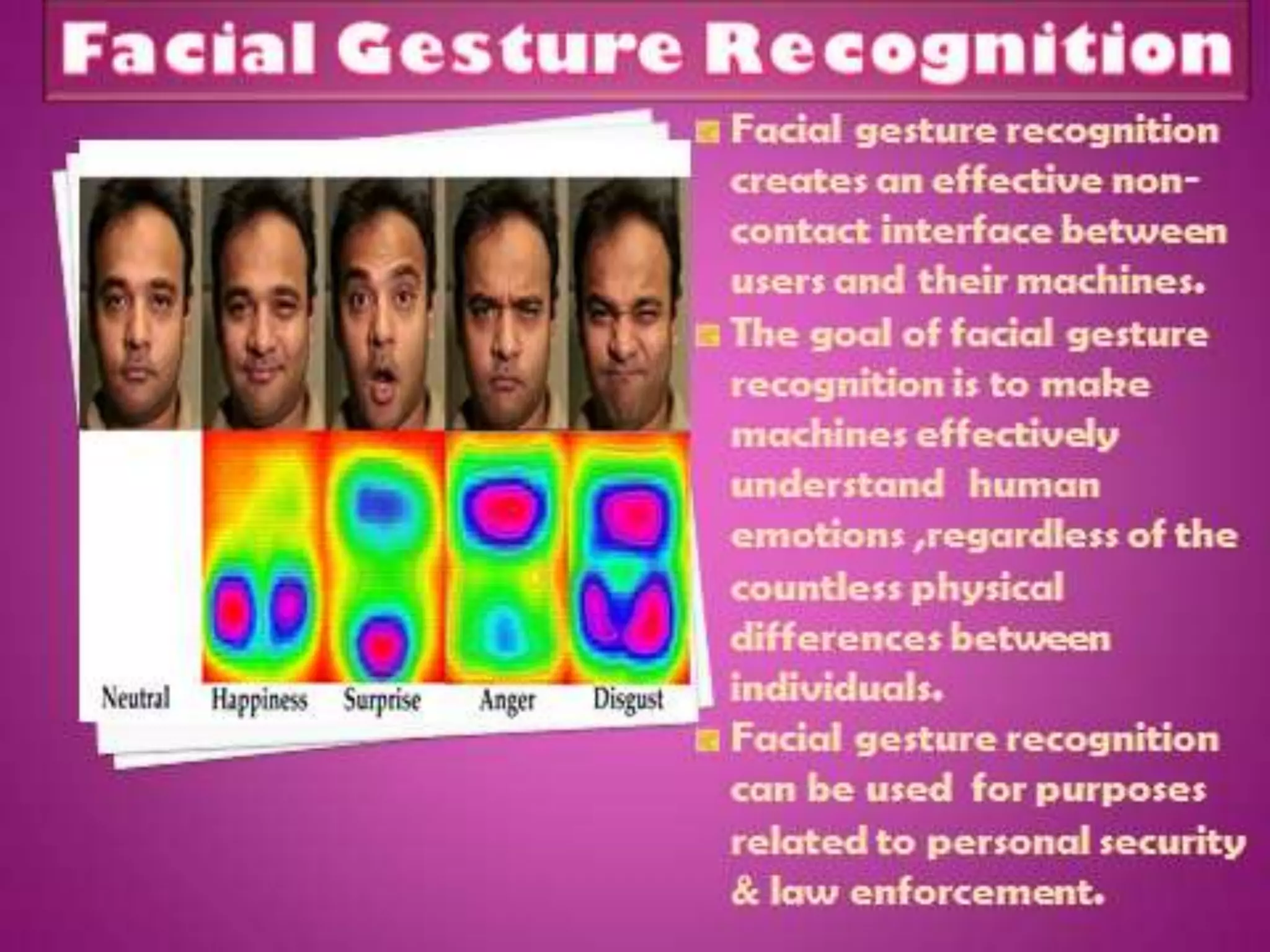 Facial gesture recognition
is another way of creating
an effective non-contact
interface between users
and their machines.
The goal of facial gesture
recognition is for machines
to effectively understand
emotions and other
communication cues within
humans, regardless of the
countless physical
differences between
individuals.
 