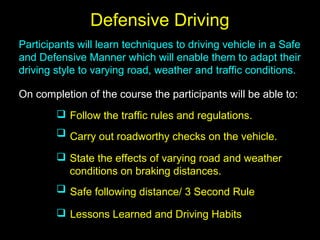 Defensive Driving
Participants will learn techniques to driving vehicle in a Safe
and Defensive Manner which will enable them to adapt their
driving style to varying road, weather and traffic conditions.
On completion of the course the participants will be able to:
Follow the traffic rules and regulations.
Carry out roadworthy checks on the vehicle.
State the effects of varying road and weather
conditions on braking distances.
Safe following distance/ 3 Second Rule
Lessons Learned and Driving Habits





 