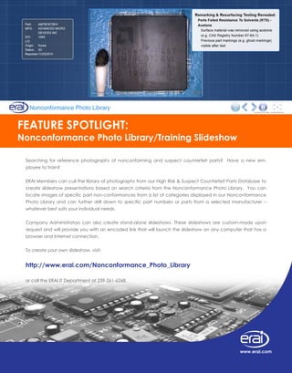 Searching for reference photographs of nonconforming and suspect counterfeit parts? Have a new em-
ployee to train?
ERAI Members can cull the library of photographs from our High Risk & Suspect Counterfeit Parts Database to
create slideshow presentations based on search criteria from the Nonconformance Photo Library. You can
locate images of specific part non-conformances from a list of categories displayed in our Nonconformance
Photo Library and can further drill down to specific part numbers or parts from a selected manufacturer –
whatever best suits your individual needs.
Company Administrators can also create stand-alone slideshows. These slideshows are custom-made upon
request and will provide you with an encoded link that will launch the slideshow on any computer that has a
browser and Internet connection.
To create your own slideshow, visit:
http://www.erai.com/Nonconformance_Photo_Library
or call the ERAI IT Department at 239-261-6268.
FEATURE SPOTLIGHT:
Nonconformance Photo Library/Training Slideshow
www.erai.com
 