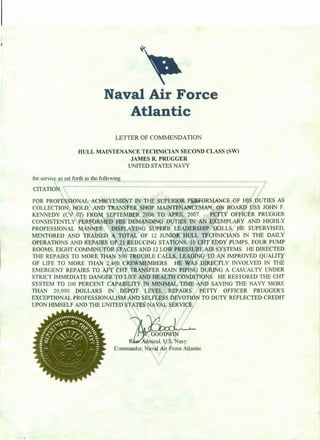 Naval Air Force
Atlantic
LETTER OF COMMENDATION
HULL MAINTENANCE TECHNICIAN SECOND CLASS (SW)
JAMES R. PRUGGER
UNITED STATES NAVY
for service as set forth in the following
CITATION:
FOR PROFESSIONAL ACHIEVEMENT IN THE SUPERIOR PERFORMANCE OF HIS DUTIES AS
COLLECTION, HOLD, AND TRANSFER SHOP MAINTENANCEMAN, ON BOARD USS JOHN F.
KENNEDY (CV 67) FROM SEPTEMBER 2006 TO APRIL 2007. PETTY OFFICER PRUGGER
CONSISTENTLY PERFORMED HIS DEMANDING DUTIES IN AN EXEMPLARY AND HIGHLY
PROFESSIONAL MANNER. DISPLAYING SUPERB LEADERSHIP SKILLS, HE SUPERVISED,
MENTORED AND TRAINED A TOTAL OF 12 JUNIOR HULL TECHNICIANS IN THE D.A.ILY
OPERATIONS AND REPAIRS OF 21 REDUCING STATIONS, 10 CHT EDDY PUMPS, FOUR PUMP
ROOMS, EIGHT COMMINUTOR SPACES AND 12 LOW PRESSURE AIR SYSTEMS. HE DIRECTED
THE REPAIRS TO MORE THAN 500 TROUBLE CALLS, LEADING TO AN IMPROVED QUALITY
OF LIFE TO MORE THAN 2,400 CREWMEMBERS. HE WAS DIRECTLY INVOLVED IN THE
EMERGENT REPAIRS TO AFT CHT TRANSFER MAIN PIPING DURING A CASUALTY UNDER
STRICT IMMEDIATE DANGER TO LIFE AND HEALTH CONDITIONS. HE RESTORED THE CHT
SYSTEM TO 100 PERCENT CAPABILITY IN MINIMAL TIME AND SAVING THE NAVY MORE
THAN 20,000 DOLLARS IN DEPOT LEVEL REPAIRS . PETTY OFFICER PRUGGER'S
EXCEPTIONAL PROFESSIONALISM AND SELFLESS DEVOTION TO DUTY REFLECTED CREDIT
UPON HIMSELF AND THE UNITED STATES NAVAL SERVICE.
Admiral, U.S. Navy
Conunander, Naval Air Force Atlantic
 