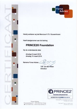 Hierbij verklaren wij dat Mevrouw H.Th. Kouwenhoven
Heeft deelgenomen aan de training
PRINCE2@ Foundation
Op de onderstaande data:
dinsdag 8 maart 2016
dinsdag 15 maart 2016
Namens Forsa Advies:
í*r** &*vi*s
*i**i**t**tre;*à *'1 -:553 ** **r: l***g
€*7*-3*?*?Ëi -',*:,vl*. í*rs*-*rJvi**. r:l
GPRINCsa.T§Al tl MG *FfrÀttl lïÀTl§?.t
AccREDtTED BY § Alry6 1qffir:rul
 