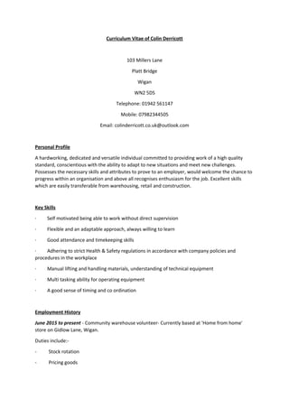 Curriculum Vitae of Colin Derricott
103 Millers Lane
Platt Bridge
Wigan
WN2 5DS
Telephone: 01942 561147
Mobile: 07982344505
Email: colinderricott.co.uk@outlook.com
Personal Profile
A hardworking, dedicated and versatile individual committed to providing work of a high quality
standard, conscientious with the ability to adapt to new situations and meet new challenges.
Possesses the necessary skills and attributes to prove to an employer, would welcome the chance to
progress within an organisation and above all recognises enthusiasm for the job. Excellent skills
which are easily transferable from warehousing, retail and construction.
Key Skills
· Self motivated being able to work without direct supervision
· Flexible and an adaptable approach, always willing to learn
· Good attendance and timekeeping skills
· Adhering to strict Health & Safety regulations in accordance with company policies and
procedures in the workplace
· Manual lifting and handling materials, understanding of technical equipment
· Multi tasking ability for operating equipment
· A good sense of timing and co ordination
Employment History
June 2015 to present - Community warehouse volunteer- Currently based at 'Home from home'
store on Gidlow Lane, Wigan.
Duties include:-
- Stock rotation
- Pricing goods
 