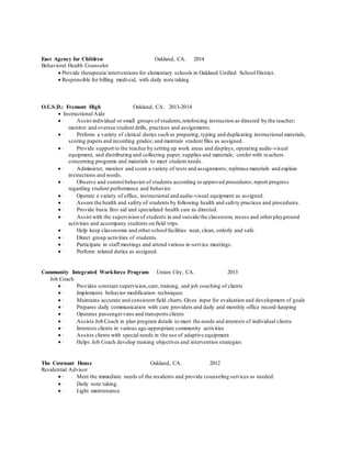 East Agency for Children Oakland, CA. 2014
Behavioral Health Counselor
 Provide therapeutic interventions for elementary schools in Oakland Unified School District.
 Responsible for billing medi-cal, with daily note taking.
O.U.S.D.: Fremont High Oakland, CA. 2013-2014
 Instructional Aide
 · Assist individual or small groups of students,reinforcing instruction as directed by the teacher;
monitor and oversee student drills, practices and assignments.
 · Perform a variety of clerical duties such as preparing, typing and duplicating instructional materials,
scoring papers and recording grades; and maintain student files as assigned.
 · Provide support to the teacher by setting up work areas and displays, operating audio-visual
equipment, and distributing and collecting paper, supplies and materials; confer with teachers
concerning programs and materials to meet student needs.
 · Administer, monitor and score a variety of tests and assignments; rephrase materials and explain
instructions and words.
 · Observe and control behavior of students according to approved procedures; report progress
regarding student performance and behavior.
 · Operate a variety of office, instructional and audio-visual equipment as assigned.
 · Assure the health and safety of students by following health and safety practices and procedures.
 · Provide basic first aid and specialized health care as directed.
 · Assist with the supervision of students in and outside the classroom, recess and otherplayground
activities and accompany students on field trips.
 · Help keep classrooms and other schoolfacilities neat, clean, orderly and safe.
 · Direct group activities of students.
 · Participate in staff meetings and attend various in-service meetings.
 · Perform related duties as assigned.
Community Integrated Workforce Program Union City, CA. 2013
Job Coach
 · Provides constant supervision,care, training, and job coaching of clients
 · Implements behavior modification techniques
 · Maintains accurate and consistent field charts.Gives input for evaluation and development of goals
 · Prepares daily communication with care providers and daily and monthly office record-keeping
 · Operates passengervans and transports clients
 · Assists Job Coach in plan program details to meet the needs and interests of individual clients
 · Interests clients in various age-appropriate community activities
 · Assists clients with special needs in the use of adaptive equipment
 · Helps Job Coach develop training objectives and intervention strategies
The Covenant House Oakland, CA. 2012
Residential Advisor
 · Meet the immediate needs of the residents and provide counseling services as needed.
 · Daily note taking.
 · Light maintenance.
 