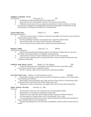 Lighthouse Community Service
Case Manager Portsmouth, VA. 2011
 · Established a therapeutic relationship with assigned clients
 · Responsible for the overall guidance, direction, and supervision of the clients
 · Performed routine duties in the care, education,and treatment of clients including: overseeing
physical care, development of acceptable habits and attitudes,management of client behavior and
assisting themin reaching goals and objectives of treatment plan
Lincoln Child Center Oakland, CA. 2008-09
Intervention Specialist II
 · Acted as a classroom advisor, working in conjunction with middle schoolstaff, to control undesired
behaviors from students/clients
 · Provided rehabilitation methods, encouragement and, support for students/clients
 · Responsible for daily note taking of client interactions and treatments
 · Acted as a liaison between student/client’s parents and schooladministration
Education Station Emeryville, CA. 2007-08
Lead Instructor/ Supervisor
 · Planned and conducted teachertraining programs and conferences dealing with new classroom
procedures,instructional materials and equipment, and teaching aids
 · Acted as liaison between the school and Education Station as well as the parents
 · Observed work of teaching staff to evaluate performance, and to recommend changes that could
strengthen teaching skills.
California Youth Energy Services Berkeley, CA. Site Manager 2007
 · Trained and educated youth/ young adults to be proficient in home energy audits, energy
conservation,customer service, and professionalism
 · Strived to empower, uplift, and encourage the all youth program members
Fred Finch Youth Center Oakland, CA. Mental Health Counselor 2006-2008
 · Responsible for training of daily living that include self-hygiene, grooming, care of clothing, light
house cleaning, also homework
 · Responsible for observing mental status,daily activities of living and level of functioning, client's
attitude and behavior during the shift and their attitudes with staff
 · Participated in weekly staff meetings and complete daily shift notes and otherdocumentation
Mentor Network: First Step Riverside, CA. 2006
Job Coach
 · Interacted with a three man cell of adults that were developmentally disabled
 · Responsible for continuing their established treatment plans
 · Taught basic day to day living skills including cooking, cleaning, and bathroometiquette
 · Was also expected to bring the clients out into the community twice a week
 · Assessed and monitored client daily activity schedule; prepared and submitted client participation
report to Program Director and counseling staff
 · Provided and participated in crisis intervention and facilitated conflict resolution among clients as
needed.
 
