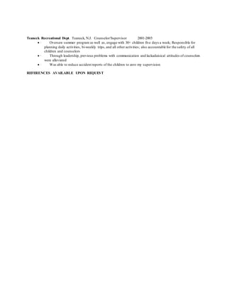 Teaneck Recreational Dept. Teaneck, N.J. Counselor/Supervisor 2001-2005
 · Oversaw summer program as well as, engage with 30+ children five days a week; Responsible for
planning daily activities, bi-weekly trips, and all other activities; also accountable for the safety of all
children and counselors
 · Through leadership, previous problems with communication and lackadaisical attitudes of counselors
were alleviated
 · Was able to reduce accident reports of the children to zero my supervision
REFERENCES AVAILABLE UPON REQUEST
 
