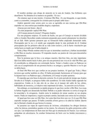Sendero a la Verdad
El nombre produjo una chispa de atención en la cara de Anakin. Sus brillantes ojos
destellaron. No obstante él se mantuvo en guardia. -Ya veo.-
-No estamos aquí en una misión.- Continuo Obi-Wan. -Es una búsqueda, es aquí donde,
como es costumbre, conseguirás los cristales para tu propio sable laser.-
Anakin aparentó estar sereno pero su cara se agrietaba en una sonrisa que Obi-Wan
esperaba ver, una sonrisa que irradiaba alegría y esperanza.
-Gracias por este honor.- dijo él.
-Ya estás preparado- replicó Obi-Wan.
-¿El Consejo piensa lo mismo?- Pregunto Anakin.
Era una pregunta suspicaz. El asunto de hecho, era que el Consejo se mostró dividido
sobre si Anakin Skywalker estaba realmente preparado para asumir plenamente los derechos
de un Jedi. Hubo quienes pensaron que su formación había empezado demasiado tarde.
Preocupados por la ira y el miedo que empujaba desde lo más profundo de él. Estaban
preocupados por los primeros años de su vida como esclavo, y de la fuerte vinculación que
sentía hacía su madre que le había dejado ir.
Yoda y Mace Windu estaban entre los que se mostraban cautelosos y habían incomodado
a Obi-Wan en muchos momentos. Él respetaba mucho sus puntos de vista para descartarlos
completamente.
Pero la promesa que le hizo a su antiguo maestro, Qui-Gon Jinn, era más importante.
Qui-Gon había muerto hacía 4 años, pero era una presencia tan viva en la vida Obi-Wan, que
él consideraba su obligación con extremada fuerza. Tomar a Anakin como su Padawan no
sólo era el cumplimiento de una promesa hecha a su antiguo y querido Maestro si no lo que
se debía hacer.
Al final Obi-Wan tuvo que confiar en sus propios instintos. Al igual que Yoda y Mace
tuvieron que confiar también en ellos. Él había presionado fuertemente al Consejo para que
le dejaran traer a su Padawan aquí, y finalmente, el Consejo no pudo oponerse.
Él esperaba que esta fuese la decisión correcta. En el corto periodo de tiempo que Anakin
llevaba en el Templo, su progreso había sido asombroso. En todo Anakin había superado las
expectativas. Estaba en lo más alto de su clase en el manejo del sable de luz, piloto,
habilidades de memoria, y el objetivo más importante de todos... la conexión con la Fuerza.
Sin embargo, es exactamente su rápido progreso lo que hizo vacilar a Obi-Wan. Las cosas
le habían llegado con demasiada facilidad. Debido a su poder inherente se corría el riesgo de
la temeridad y la arrogancia. Anakin tenía la tendencia de tomar asuntos en sus propias
manos. Podía ser impetuoso y seguía su propio camino, haciendo caso omiso de los consejos.
Al igual que hizo una vez Obi-Wan. Así como Qui-Gon hizo una vez. Es lo que Obi-Wan
esperaba siempre que pasase. Él había cometido errores graves a la edad de Anakin. Quería
dar la libertad a Anakin de que hiciese lo mismo.
Se pusieron sus ropas de supervivencia de invierno, colocándose los abrigos térmicos
sobre las túnicas, poniéndose guantes en las manos. Se colocaron las gafas protectoras sobre
sus ojos. Las temperaturas de Ilum eran tan frías que te entumecían los huesos. Las ventiscas
golpeaban sin advertencia. Se creaban formaciones de hielo con los bordes traicioneros y
agudos.
11
 