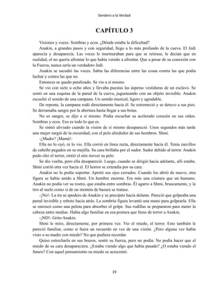 Sendero a la Verdad
CAPÍTULO 3
Visiones y voces. Sombras y ecos. ¿Dónde estaba la dificultad?
Anakin, a grandes pasos y con seguridad, llego a lo más profundo de la cueva. El Jedi
aparecía y desaparecía. Las voces le murmuraban para que se retirase, le decían que en
realidad, el no quería afrontar lo que había venido a afrontar. Que a pesar de su conexión con
la Fuerza, nunca sería un verdadero Jedi.
Anakin se sacudió las voces. Sabía las diferencias entre las cosas contra las que podía
luchar y contra las que no.
Entonces se quedo paralizado. Se vio a sí mismo.
Se vio con siete u ocho años y llevaba puestas las ásperas vestiduras de un esclavo. Se
sentó en una esquina de la pared de la cueva, jugueteando con un objeto invisible. Anakin
escuchó el sonido de una campana. Un sonido musical, ligero y agradable.
De repente, la campana rodó directamente hacia él. Se estremeció y se detuvo a sus pies.
Se derramaba sangre por la abertura hasta llegar a sus botas.
No es sangre, se dijo a sí mismo. Podía escuchar su acelerado corazón en sus oídos.
Sombras y ecos. Eso es todo lo que es.
Se sintió aliviado cuando la visión de si mismo desapareció. Unos segundos más tarde
una mujer surgió de la oscuridad, con el pelo alrededor de sus hombros. Shmi.
-¿Madre? ¡Mamá!-
Ella no lo oyó, ni lo vio. Ella corrió en línea recta, directamente hacía él. Tenía zarcillos
de cabello pegados en su mejilla. Su cara brillaba por el sudor. Sudor debido al terror. Anakin
pudo oler el terror, sintió el aire mover su pelo.
Se dio vuelta, pero ella desapareció. Luego, cuando se dirigió hacia adelante, allí estaba.
Shmi corrió otra vez hacía el. El horror se extendía por su cara.
Anakin no lo podía soportar. Apretó sus ojos cerrados. Cuando los abrió de nuevo, otra
figura se había unido a Shmi. Un hombre enorme. Era más una criatura que un humano.
Anakin no podía ver su rostro, que estaba entre sombras. Él agarro a Shmi, bruscamente, y la
tiro al suelo como si de un montón de basura se tratase.
-¡No!- La ira se apodero de Anakin y se precipito hacía delante. Pareció que golpeaba una
pared invisible y reboto hacía atrás. La sombría figura levantó una mano para golpearla. Ella
se enroscó como una pelota para absorber el golpe. Sus rodillas se prepararon para meter la
cabeza entre medias. Había algo familiar en esa postura que lleno de terror a Anakin.
-¡NO!- Grito Anakin.
Shmi le miro, directamente, por primera vez. Vio el miedo, el terror. Esto también le
pareció familiar, como si fuera un recuerdo en vez de una visión. ¿Pero alguna vez había
visto a su madre con miedo? No que pudiera recordar.
Quiso estrecharla en sus brazos, sentir su fuerza, pero no podía. No podía hacer que el
miedo de su cara desapareciera. ¿Estaba viendo algo que había pasado? ¿O estaba viendo el
futuro? Con aquel pensamiento su miedo se acrecentó.
19
 