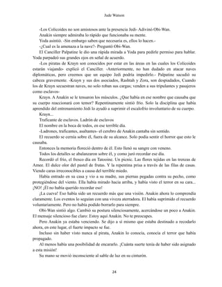 Jude Watson
-Los Colicoides no son amistosos ante la presencia Jedi- Adivinó Obi-Wan.
Anakin siempre admiraba lo rápido que funcionaba su mente.
Yoda asintió. -Sin embargo saben que necesaria es, ellos lo hacen.-
-¿Cual es la amenaza a la nave?- Preguntó Obi-Wan.
El Canciller Palpatine le dio una rápida mirada a Yoda para pedirle permiso para hablar.
Yoda parpadeó sus grandes ojos en señal de acuerdo.
-Los piratas de Krayn son conocidos por estar en las áreas en las cuales los Colicoides
estarán viajando- explicó el Canciller. -Anteriormente, no han dudado en atacar naves
diplomáticas, pero creemos que un equipo Jedi podría impedirlo.- Palpatine sacudió su
cabeza gravemente. -Krayn y sus dos asociados, Rashtah y Zora, son despiadados, Cuando
los de Krayn secuestran naves, no solo roban sus cargas; venden a sus tripulantes y pasajeros
como esclavos-
Krayn. A Anakin se le tensaron los músculos. ¿Que había en ese nombre que causaba que
su cuerpo reaccionará con temor? Repentinamente sintió frío. Solo la disciplina que había
aprendido del entrenamiento Jedi lo ayudó a suprimir el escalofrío involuntario de su cuerpo.
Krayn...
Traficante de esclavos. Ladrón de esclavos
El nombre en la boca de todos, en ese terrible día.
-Ladrones, traficantes, asaltantes- el cerebro de Anakin cantaba sin sentido.
El recuerdo se cernía sobre él, fuera de su alcance. Solo podía sentir el horror que esto le
causaba.
Entonces la memoria floreció dentro de él. Esto llenó su sangre con veneno.
Todos los detalles se abalanzaron sobre él, y como juró recordar ese día.
Recordó el frío, el fresco día en Tatooine. Un picnic. Las flores tejidas en las trenzas de
Amee. El dulce olor del pastel de frutas. Y la repentina prisa a través de las filas de casas.
Viendo caras irreconocibles a causa del terrible miedo.
Había entrado en su casa y vio a su madre, sus piernas pegadas contra su pecho, como
protegiéndose del viento. Ella había mirado hacia arriba, y había visto el terror en su cara...
¡NO! ¡Él no había querido recordar eso!
¡La cueva! Eso había sido un recuerdo más que una visión. Anakin ahora lo comprendía
claramente. Los eventos lo seguían con una viveza aterradora. El había suprimido el recuerdo
voluntariamente. Pero no había podido borrarlo para siempre.
Obi-Wan sintió algo. Cambió su postura silenciosamente, acercándose un poco a Anakin.
El mensaje silencioso fue claro: Estoy aquí Anakin. No te preocupes.
Pero Anakin ya estaba venciendo. Se dijo a sí mismo que estaba destinado a recodarlo
ahora, en este lugar, el fuerte impacto se fue.
Incluso sin haber visto nunca al pirata, Anakin lo conocía, conocía el terror que había
propagado.
Al menos había una posibilidad de encararlo. ¡Cuánta suerte tenía de haber sido asignado
a esta misión!
Su mano se movió inconsciente al sable de luz en su cinturón.
24
 