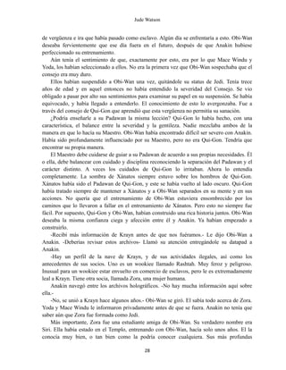 Jude Watson
de vergüenza e ira que había pasado como esclavo. Algún día se enfrentaría a esto. Obi-Wan
deseaba fervientemente que ese día fuera en el futuro, después de que Anakin hubiese
perfeccionado su entrenamiento.
Aún tenía el sentimiento de que, exactamente por esto, era por lo que Mace Windu y
Yoda, los habían seleccionado a ellos. No era la primera vez que Obi-Wan sospechaba que el
consejo era muy duro.
Ellos habían suspendido a Obi-Wan una vez, quitándole su status de Jedi. Tenía trece
años de edad y en aquel entonces no había entendido la severidad del Consejo. Se vio
obligado a pasar por alto sus sentimientos para examinar su papel en su suspensión. Se había
equivocado, y había llegado a entenderlo. El conocimiento de esto lo avergonzaba. Fue a
través del consejo de Qui-Gon que aprendió que esta vergüenza no permitía su sanación.
¿Podría enseñarle a su Padawan la misma lección? Qui-Gon lo había hecho, con una
característica, el balance entre la severidad y la gentileza. Nadie mezclaba ambos de la
manera en que lo hacía su Maestro. Obi-Wan había encontrado difícil ser severo con Anakin.
Había sido profundamente influenciado por su Maestro, pero no era Qui-Gon. Tendría que
encontrar su propia manera.
El Maestro debe cuidarse de guiar a su Padawan de acuerdo a sus propias necesidades. Él
o ella, debe balancear con cuidado y disciplina reconociendo la separación del Padawan y el
carácter distinto. A veces los cuidados de Qui-Gon lo irritaban. Ahora lo entendía
completamente. La sombra de Xánatos siempre estuvo sobre los hombros de Qui-Gon.
Xánatos había sido el Padawan de Qui-Gon, y este se había vuelto al lado oscuro. Qui-Gon
había tratado siempre de mantener a Xánatos y a Obi-Wan separados en su mente y en sus
acciones. No quería que el entrenamiento de Obi-Wan estuviera ensombrecido por los
caminos que lo llevaron a fallar en el entrenamiento de Xánatos. Pero esto no siempre fue
fácil. Por supuesto, Qui-Gon y Obi-Wan, habían construido una rica historia juntos. Obi-Wan
deseaba la misma confianza ciega y afección entre él y Anakin. Ya habían empezado a
construirlo.
-Recibí más información de Krayn antes de que nos fuéramos.- Le dijo Obi-Wan a
Anakin. -Deberías revisar estos archivos- Llamó su atención entregándole su datapad a
Anakin.
-Hay un perfil de la nave de Krayn, y de sus actividades ilegales, así como los
antecedentes de sus socios. Uno es un wookiee llamado Rashtah. Muy feroz y peligroso.
Inusual para un wookiee estar envuelto en comercio de esclavos, pero le es extremadamente
leal a Krayn. Tiene otra socia, llamada Zora, una mujer humana.
Anakin navegó entre los archivos holográficos. -No hay mucha información aquí sobre
ella.-
-No, se unió a Krayn hace algunos años.- Obi-Wan se giró. El sabía todo acerca de Zora.
Yoda y Mace Windu le informaron privadamente antes de que se fuera. Anakin no tenía que
saber aún que Zora fue formada como Jedi.
Más importante, Zora fue una estudiante amiga de Obi-Wan. Su verdadero nombre era
Siri. Ella había estado en el Templo, entrenando con Obi-Wan, hacía solo unos años. El la
conocía muy bien, o tan bien como la podría conocer cualquiera. Sus más profundas
28
 