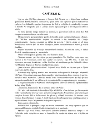 Sendero a la Verdad
CAPÍTULO 12
Una vez más, Obi-Wan estaba ante el Consejo Jedi. No solo era el último lugar en el que
quería estar. Había perdido a su Padawan, quien había sido capturado por un traficante de
esclavos. Los Colicoides estaban furiosos con los Jedi, y ya habían levantado objeciones en
el Senado. No imaginaba que el Consejo estaría agradecido por su investigación sobre su
misión.
No había perdido tiempo tratando de explicar, lo que hubiera sido un error. Los Jedi
siempre se concentraban en las soluciones.
-He descubierto que es probable que los Colicoides estén secretamente ligados a Krayn.-
Dijo Obi-Wan inmediatamente después de saludar a los miembros del Consejo
respectivamente. -Desean concretar su tráfico de especia, y Krayn desea ser el único
proveedor de esclavos para las minas de especia, ambos en los sistemas de Kessel, y en Nar
Shaddaa.-
Algunos miembros del Consejo intercambiaron miradas. Si esto era cierto, el tráfico
ilegal de especia prosperaría y aumentaría.
-Malas noticias para la galaxia, estás son.- Remarcó Yoda.
-Tenemos razones para investigar que está pasando en Nar Shaddaa, tanto como para
exponer a los Colicoides, como para acabar con Krayn.- Dijo Obi-Wan. -Y aún más
importante, creo que Anakin está en Nar Shaddaa. Mi opinión es que los Colicoides irían a
Nar Shaddaa, después de dejarnos en el punto de origen.-
-¿Qué nos estás pidiendo Obi-Wan?- Preguntó Mace Windu, sus oscuros ojos se fijaron
en el rostro de Obi-Wan.
-Una nave muy rápida y permiso para infiltrarme en la operación de Krayn.- Respondió
Obi-Wan. -Esto primero que nada. Pero segundo y más importante, deseo conocer el secreto.-
Se volvió hacía Adi Gallia. -Creo que Siri no se ha vuelto al lado oscuro. Yo creo que está
trabajando encubierta. Si me infiltro en la operación de Krayn, necesito conocer su misión.-
El majestuoso rostro de Adi Gallia estaba impasible. Entonces lanzó una rápida mirada a
Yoda y Mace Windu.
Lentamente, Yoda asintió. -En lo correcto estás, Obi-Wan.-
-Siri solo está reuniendo información.- Dijo Adi Gallia. -Descubrimos que las capas de
poder y control entre Krayn y varios gobiernos son profundas. Necesitamos tener una imagen
completa de esto. Siri se infiltró entre los piratas y elaboró su camino de ascenso a una
posición de confianza en el grupo. A Siri le llevó casi dos años ganar este nivel de poder en la
organización de Krayn. No podemos arriesgar su seguridad.-
-Pero Anakin está con ella.-
-Entonces ella lo protegerá.- Dijo Adi Gallia firmemente. -No estoy segura de que sea
recomendable enviar otro Jedi. Podría comprometerse su identidad.-
-Quizás.- Dijo Mace Windu. -Pero quizás ya hemos esperado demasiado tiempo. Si los
Colicoides están envueltos en esto, se intensifica la presión de acabar con el tráfico de
especia.
51
 