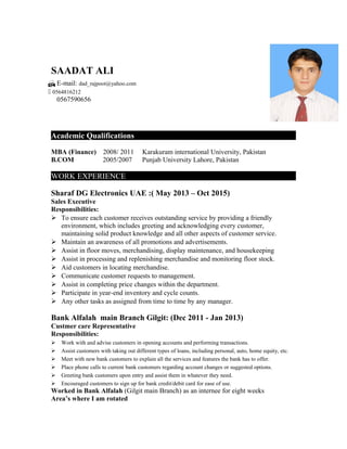 SAADAT ALI
Academic Qualifications
MBA (Finance) 2008/ 2011 Karakuram international University, Pakistan
B.COM 2005/2007 Punjab University Lahore, Pakistan
WORK EXPERIENCE
Sharaf DG Electronics UAE :( May 2013 – Oct 2015)
Sales Executive
Responsibilities:
 To ensure each customer receives outstanding service by providing a friendly
environment, which includes greeting and acknowledging every customer,
maintaining solid product knowledge and all other aspects of customer service.
 Maintain an awareness of all promotions and advertisements.
 Assist in floor moves, merchandising, display maintenance, and housekeeping
 Assist in processing and replenishing merchandise and monitoring floor stock.
 Aid customers in locating merchandise.
 Communicate customer requests to management.
 Assist in completing price changes within the department.
 Participate in year-end inventory and cycle counts.
 Any other tasks as assigned from time to time by any manager.
Bank Alfalah main Branch Gilgit: (Dec 2011 - Jan 2013)
Custmer care Representative
Responsibilities:
 Work with and advise customers in opening accounts and performing transactions.
 Assist customers with taking out different types of loans, including personal, auto, home equity, etc.
 Meet with new bank customers to explain all the services and features the bank has to offer.
 Place phone calls to current bank customers regarding account changes or suggested options.
 Greeting bank customers upon entry and assist them in whatever they need.
 Encouraged customers to sign up for bank credit/debit card for ease of use.
Worked in Bank Alfalah (Gilgit main Branch) as an internee for eight weeks
Area’s where I am rotated
 E-mail: dad_rajpoot@yahoo.com
 0564816212
0567590656
 