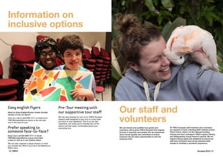 18 | YMCA Escapes 2016 | 19
Easy english flyers
Need an Easy English/Screen reader friendly
version of one our flyers?
Give us a call on (03) 8397 3111 or email us at
YMCAEscapes@ymca.org.au or we can pop
one in the post for you!
Prefer speaking to
someone face-to-face?
Easy! Just call (03) 8397 3111 or email
YMCAEscapes@ymca.org.au and make
a time to visit us in our Carlton office.
We can also organise a skype session or meet
you outside the office if you live in the Melbourne
Metro area.
Information on
inclusive options
We use trained and qualified tour guides and
volunteers which gives YMCA Escapes that magical
formula of expertise and people who are passionate
about social equality and committed to ensure
everyone has the same opportunities to see this
amazing world.
Our staff and
volunteers
All YMCA Escapes staff members and volunteers
are required to have a Working With Children Check,
Police Check, Senior 1st Aid, Manual handling
training and have undergone YMCA support training
and Safeguarding Young Person’s training. We run
regular training nights and weekends to ensure our
staff and volunteers have all the essential skills
needed to facilitate a wonderful experience.
Pre-Tour meeting with
our supportive tour staff
We can also arrange for one of our YMCA Escapes
support staff assigned to your tour to come meet
you prior to your departure. This is so you feel
organised, can easily spot a friendly face at the
airport and feel super comfortable about your
upcoming tour.
 