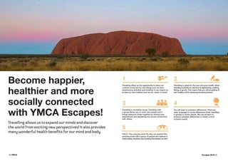4 | YMCA Escapes 2016 | 5
Become happier,
healthier and more
socially connected
with YMCA Escapes!
Travelling allows us to expand our minds and discover
the world from exciting new perspectives! It also provides
many wonderful health benefits for our mind and body.
Travelling offers us the opportunity to leave our
comfort zones and try new things such as food,
adventurous activities and hobbies. It can inspire us
to take up new hobbies such as art, music or sport.
Travelling is great for the soul and your health. Most
travelling includes an element of sightseeing, walking,
hiking or sports. This means that you will be getting fit
and healthy while exploring amazing places!
Travelling is incredibly social. Travelling with
a group allows you to meet new people and it
brings everyone closer together by sharing new
experiences and deepening our social connections
with others.
You will learn to embrace differences! There are
often language or social differences when travelling
in groups in exotic places. We can all learn to
embrace peoples differences to create a more
inclusive world!
YOLO—You only live once! So why not explore this
amazing world with a group of people who believe in
individuality, diversity and building friendships for life?
1 2
3
5
4
 