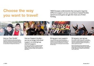 6 | YMCA Escapes 2016 | 7
3
Choose the way
you want to travel!
Use our Tour Guide!
Our YMCA Escapes tour guide supports group
dynamics, new social encounters and assists the
whole group with the smooth running of the tour.
Our tour guide organises everything from dinners,
to venue entries, to transport and check-ins.
Use our Support Guides -
we can arrange individual
support to small group
shared support.
Our support guides assist our travellers with daily
living, language, adventure activities and social
support. The level of support required is based on
information you give us either over the phone or in
applications.
Bring your own support.
If you would feel more comfortable bringing a
member of your family, friend or another person to
support you on your holiday, that is OK with us. If
you do not require any support from our support
guides, please use our tour guide costs as a guide
for both of you.
Bring your own group
We can tailor a YMCA Escape just for your group.
You could be a family, community or sporting group
looking for a special experience. We can work
with your requirements, budgets and objectives to
deliver a great travel option.
Some of the groups we have supported include:
Carers Victoria, Multiple Sclerosis, Down Syndrome
Victoria, Merri Community Health, Headstogether
for ABI, Department of Health & Human Services.
Just to name a few!
YMCA Escapes understands that everyone requires
different support on tour so we have created flexible
options so everyone can get the most out of their
holiday.
 