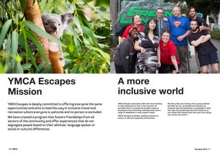 10 | YMCA Escapes 2016 | 11
YMCA Escapes
Mission
A more
inclusive world
YMCA Escapes advocates within the travel industry;
to raise awareness so that in the long term all
providers start to consider the broader needs of
all people in the community including those with a
range of disabilities or other support needs.
YMCA Escapes is flexible, enabling everyone to
travel in a safe and supportive environment.
We take great care insuring all our group planned
activities are fun, accessible and inclusive so
everyone has the opportunity to participate in their
own way. Our groups also have the choice to try
new things that interest them with each tour having
free choice time built in.
YMCA Escapes is deeply committed to offering everyone the same
opportunities and aims to lead the way in inclusive travel and
recreation where everyone is welcome and no person is excluded.
We have created a program that fosters friendships from all
sectors of the community and offer experiences that do not
segregate people based on their abilities, language spoken or
social or cultural differences.
 