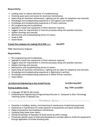 Responsibility:
 Leading team to reduce downtime of troubleshooting.
 Checking spare parts and stocks for electrical maintenance.
 Supervising all machines maintenance, Lighting and all cable for telephone and networks.
 Knowledge and troubleshooting experience in Corrugators Line machine.
 Knowledge and troubleshooting experience in Printers machines.
 PLC programming and troubleshoot.
 Upgrade & install new equipment in Plant wherever required
 Suggest areas for improvement in internal processes along with possible solutions.
 Update drawings and manuals.
 Maintenance and troubleshooting drivers & motors.
 Scada & HMI
 Steam Boiler .
Crystal line company for making CD & DVD S.A.E. May2007
Title: Maintenance Engineer
Responsibility:
 PLC programming and troubleshoot.
 Upgrade & install new equipment in Plant wherever required
 Suggest areas for improvement in internal processes along with possible solutions.
 Update drawings and manuals.
 Maintenance and troubleshooting drivers & motors.
 Supervising all machines maintenance, Lighting and all cable for telephone and networks.
 Knowledge and troubleshooting experience in Replication machines
 Knowledge and troubleshooting experience in Offset Printer machines .
 Steam Boiler .
An Electrical Engineering in the Armed Forces. Oct2004-May2007
During academy study May 1999-June2004
 A Manager Of DELTA Net Center.
 A Maintenance Engineering & Programming Instructor in Computer & Data Technology
Teaching Center In Mahalla City.
TECHNICAL SKILLS
 Expertise in installing, testing, commissioning & maintenance of electrical equipments.
 Experience in maintenance of a wide spectrum of equipments and spare components.
 Adept at preventive and breakdown maintenance.
 Updating Daily break down data’s.
 Handle all activities of Operation & Good record as shift in charge.
 Proactively identify areas of obstruction/breakdowns and take steps to rectify the equipment’s
through application of trouble shooting tools.
 