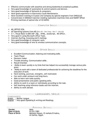  Effective communicator with assertive and strong leadership & analytical qualities
 Very good knowledge of automation & control systems and devices .
 Very good knowledge of Networks & computers.
 Have good experience in Electronics Cards Maintenance.
 Have excellent training in Crystal Line Company by special engineers from SINGULUS
 Concentrates in EMOULD injection molding replication machines lines and HANKY Offset
Printing machines of optical disc of CD &DVD.
COMPUTER SKILLS

 MS_OFFICE ICDL
 All operating systems from MS (Win XP – Win Vista – Win 7 – Win 8))
 C++, Visual Basic 6.ADO ASP ,SQL , HTML, JavaScript, MS Office .
 Very good in using Microsoft office Tools.
 Internet (Surfing, browsing and E-mailing).
 Very good knowledge of computer work.
 Very good knowledge of wire & wireless communication concepts.
OTHER SKILLS
 Excellent Communication, listening and motivating skills.
 Team Player
 Decision maker
 Trouble shooting. Communication skills .
 Result Oriented.
 Ability to learn quickly is my forte that has helped me successfully manage various jobs
given.
 Ability to work with a team of dedicated professionals for achieving the deadlines for the
execution of work.
 Hard working, punctual, energetic, self-motivated.
 Can work under pressure and long hours.
 Able to learn new tasks quickly.
 Good presentation and public speaking skills.
 Ability to work in a team or individually according to the task.
 Self-teaching using reference books and the internet.
 Ability to work abroad.
LANGUAGES, SKILLS
LANGUAGES:
Arabic : Mother tongue.
English : Very good (Speaking & writing and Reading).
PERSONAL DETAILS
Gender
Date of Birth
Male
01/01/1983
Place of Birth Mehalat Hassan, El mehala El kobra,
Al Garbia, Egypt.
 
