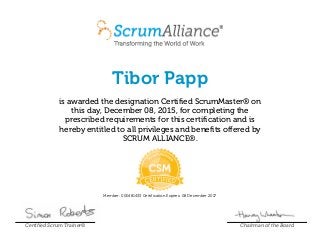 Tibor Papp
is awarded the designation Certified ScrumMaster® on
this day, December 08, 2015, for completing the
prescribed requirements for this certification and is
hereby entitled to all privileges and benefits offered by
SCRUM ALLIANCE®.
Member: 000481433 Certification Expires: 08 December 2017
Certified Scrum Trainer® Chairman of the Board
 