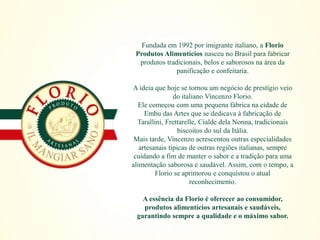 Fundada em 1992 por imigrante italiano, a Florio
Produtos Alimentícios nasceu no Brasil para fabricar
produtos tradicionais, belos e saborosos na área da
panificação e confeitaria.
A ideia que hoje se tornou um negócio de prestígio veio
do italiano Vincenzo Florio.
Ele começou com uma pequena fábrica na cidade de
Embu das Artes que se dedicava à fabricação de
Tarallini, Frettarelle, Cialde dela Nonna, tradicionais
biscoitos do sul da Itália.
Mais tarde, Vincenzo acrescentou outras especialidades
artesanais típicas de outras regiões italianas, sempre
cuidando a fim de manter o sabor e a tradição para uma
alimentação saborosa e saudável. Assim, com o tempo, a
Florio se aprimorou e conquistou o atual
reconhecimento.
A essência da Florio é oferecer ao consumidor,
produtos alimentícios artesanais e saudáveis,
garantindo sempre a qualidade e o máximo sabor.
 