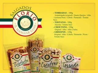 - TORRADAS - 100g
Amanteigada (original) / Quatro Queijos / Alho
/ Azeitona Preta / Cebola / Parmesão / Tomate
Seco.
- TOSTATAS - 180g
Alecrim / Tomate Seco
- CROUTONS - 120g
Original / Alho / Alho e Salsa.
- GRISSINIS - 120g
Original / Alho / Cebola / Parmesão / Pizza /
Tomate Seco.
 