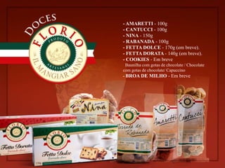 - AMARETTI - 100g
- CANTUCCI - 100g
- NINA - 150g
- RABANADA - 100g
- FETTA DOLCE - 170g (em breve).
- FETTA DORATA - 140g (em breve).
- COOKIES - Em breve
Baunilha com gotas de chocolate / Chocolate
com gotas de chocolate/ Capuccino
- BROA DE MILHO - Em breve
 