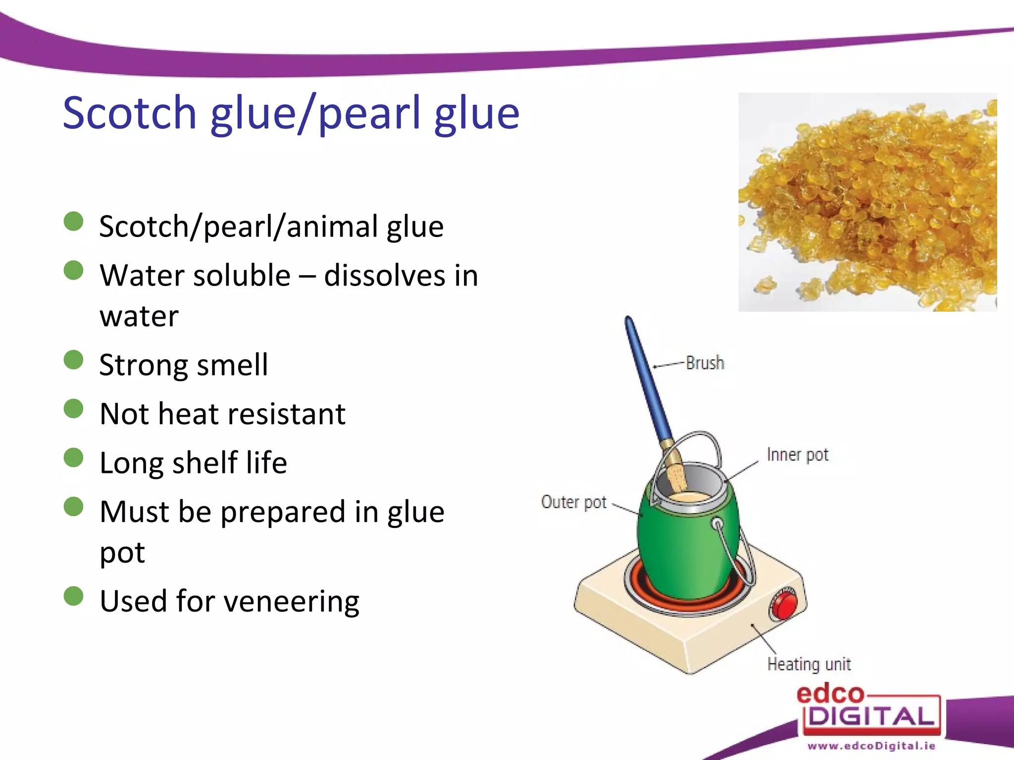 Scotch glue/pearl glue
 Scotch/pearl/animal glue
 Water soluble – dissolves in
water
 Strong smell
 Not heat resistant
 Long shelf life
 Must be prepared in glue
pot
 Used for veneering

 