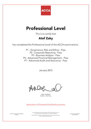 Professional Level
This is to certify that
Atef Zaky
has completed the Professional Level of the ACCA examinations:
P1 - Governance, Risk and Ethics - Pass
P2 - Corporate Reporting - Pass
P3 - Business Analysis - Pass
P4 - Advanced Financial Management - Pass
P7 - Advanced Audit and Assurance - Pass
January 2015
Alan Hatfield
director - learning
Association of Chartered Certified Accountants
ACCA REGISTRATION NUMBER:
2603309
This certificate remains the property of ACCA and must not in any
circumstances be copied, altered or otherwise defaced.
ACCA retains the right to demand the return of this certificate at any
time and without giving reason.
CERTIFICATE NUMBER:
341018478367
 