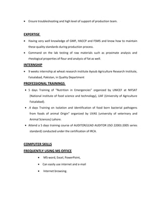 • Ensure troubleshooting and high level of support of production team.
EXPERTISE
• Having very well knowledge of GMP, HACCP and FSMS and know how to maintain
these quality standards during production process.
• Command on the lab testing of raw materials such as proximate analysis and
rheological properties of flour and analysis of fat as well.
INTERNSHIP
• 9 weeks internship at wheat research institute Ayoub Agriculture Research Institute,
Faisalabad, Pakistan, in Quality Department
PROFESSIONAL TRAININGS
• 5 days Training of “Nutrition in Emergencies” organized by UNICEF at NIFSAT
(National institute of food science and technology), UAF (University of Agriculture
Faisalabad).
• .4 days Training on Isolation and identification of food born bacterial pathogens
from foods of animal Origin” organized by UVAS (university of veterinary and
Animal Sciences) Lahore.
• Attend a 5 days training course of AUDITOR/LEAD AUDITOR (ISO 22001:2005 series
standard) conducted under the certification of IRCA.
COMPUTER SKILLS
FREQUENTLY USING MS OFFICE
• MS-word, Excel, PowerPoint,
• Can easily use internet and e-mail
• Internet browsing.
 