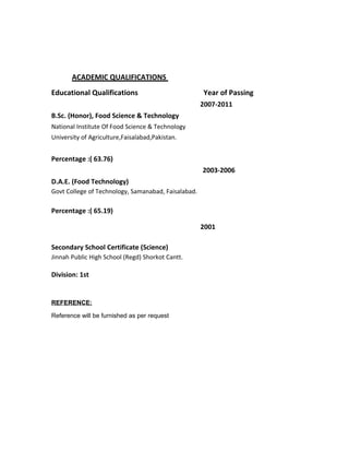 ACADEMIC QUALIFICATIONS
Educational Qualifications Year of Passing
2007-2011
B.Sc. (Honor), Food Science & Technology
National Institute Of Food Science & Technology
University of Agriculture,Faisalabad,Pakistan.
Percentage :( 63.76)
2003-2006
D.A.E. (Food Technology)
Govt College of Technology, Samanabad, Faisalabad.
Percentage :( 65.19)
2001
Secondary School Certificate (Science)
Jinnah Public High School (Regd) Shorkot Cantt.
Division: 1st
REFERENCE:
Reference will be furnished as per request
 