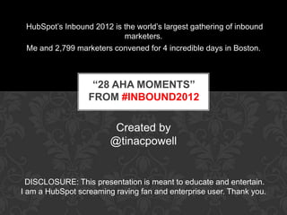 HubSpot’s Inbound 2012 is the world’s largest gathering of inbound
                           marketers.
 Me and 2,799 marketers convened for 4 incredible days in Boston.



                   “28 AHA MOMENTS”
                  FROM #INBOUND2012

                         Created by
                        @tinacpowell


  DISCLOSURE: This presentation is meant to educate and entertain.
I am a HubSpot screaming raving fan and enterprise user. Thank you.
 