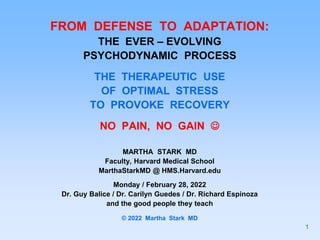 FROM DEFENSE TO ADAPTATION:
THE EVER – EVOLVING
PSYCHODYNAMIC PROCESS
THE THERAPEUTIC USE
OF OPTIMAL STRESS
TO PROVOKE RECOVERY
NO PAIN, NO GAIN 
MARTHA STARK MD
Faculty, Harvard Medical School
MarthaStarkMD @ HMS.Harvard.edu
Monday / February 28, 2022
Dr. Guy Balice / Dr. Carilyn Guedes / Dr. Richard Espinoza
and the good people they teach
© 2022 Martha Stark MD
1
 