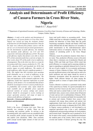 International Journal of Environment, Agriculture and Biotechnology (IJEAB) Vol-2, Issue-1, Jan-Feb- 2017
http://dx.doi.org/10.22161/ijeab/2.1.28 ISSN: 2456-1878
www.ijeab.com Page | 225
Analysis and Determinants of Profit Efficiency
of Cassava Farmers in Cross River State,
Nigeria
Ettah O. I.*1
, Kuye O.O.2
*1,2
Department of Agricultural Economics and Extension, Cross River State University of Science and Technology, Obubra
Campus, Calabar, Nigeria.
Abstract— A study on the analysis and determinants of
profit efficiency of cassava farmers in Cross River State,
Nigeria was carried out using the stochastic frontier
profit function of Cobb-Douglas functional form. Data for
the study were collected from primary sources with the
aid of a set of structured and pre-tested questionnaires.
For the determinants of profit efficiency, the minimum
and maximum profit efficiency was 0.14 and 0.91
respectively with mean profit efficiency of 0.65. The mean
profit efficiency implies that farmers were able to obtain
65% of their potential profit from a unit mix of inputs. In
other words, about 35% of the profit is lost to inefficiency
of management. Thus in the short run, there is a scope for
increasing profit from cassava production by 35%. Age
(0.37), education (0.67) and household size (0.58) had
positive impact on profit inefficiency. The analysis of
profit inefficiency effect showed a significant gamma (γ =
0.86). This implies that 86% deviation from maximum
profit obtainable was as a result of inefficiency of the
farmers rather than random error or variability. The
signs and significance of the estimated coefficients in the
inefficiency model have important implication on profit
efficiency of the farmers. It is recommended that farmers
should be encouraged to invest in cassava production for
its profitability and economic value, inputs should be
made available and at affordable prices especially
improved varieties of cassava cuttings and cassava
farmers should be encouraged to receive training on
proper agronomic practices and usage of inputs to
enhance profit efficiency of input use.
Keywords— Cassava, profit efficiency, profit function,
farmers and determinants.
I. INTRODUCTION
Profit is the excess of revenue over costs. There are
basically two concepts of profits. These are the
accounting and economic profits. In arriving at the
accounting profit, only explicit costs are considered while
the economic profit concept accounts for both implicit
and explicit costs (Kolawole, 2006). Thus economic
profit concept records higher amount of total cost and
lower total profit relative to accounting profit. Arene
(2000) noted that no alternative hypothesis explains and
predicts the behaviour of firms better than the profit
maximizing assumption. Olayide and Heady (1982) had
earlier affirmed that all other objectives are secondary to
profit maximization in the multi-dimensional and/or
multivariate motives of enterprise objective. One of the
methods of calculating profit is the Gross Margin
Analysis.
Efficiency means the production situation where there is
no waste. Thus, production efficiency occurs at the point
where there is minimum cost of production Olayide and
Heady (1982) and Ettah and Nweze (2016) noted that
profit efficiency is a concept used in assessing whether an
input is expending an optimally balanced level of rent for
the use of such a capital. It is an economic performance
measure of farms (Adesina & Djato, 1997). Output that
provide insufficient returns to the input used are said to be
profit inefficient and such inputs should be moved to
alternative investments where the perceived returns is
higher. Profit efficient farmers are those paying the
minimum profit to owners of inputs (Ettah and Nweze,
2016)
Cassava (Manihot esculenta) is a perennial woody shrub
of the euphorbiaceae family. It is grown principally for it
tuberous root but it leaves are also eaten in some parts of
Africa and used as animal feeds as well. In terms of it
nutritional value, cassava roots contains about 60 percent
of water and are rich in carbohydrates (Yakassai, 2010).
The roots are low in protein and lipids but reasonably rich
in calcium and vitamin. Products from cassava when
consumed with energy dense protein and nutrient rich
supplementary foods such as beans and oil seeds, fishes
and pulses provides energy in adequate diet (FAO, 2009).
In Nigeria, cassava production is well developed as an
organized agricultural crop. It has a well- established
multiplication and processing technique for food products
and livestock feeds. Though the crop is produced in 24 of
the 36 states in the country, cassava production dominates
the southern parts of the country, both in terms of area
covered and number of farmers growing the crop. The
 