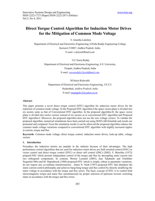 Innovative Systems Design and Engineering                                                    www.iiste.org
ISSN 2222-1727 (Paper) ISSN 2222-2871 (Online)
Vol 2, No 4, 2011


  Direct Torque Control Algorithm for Induction Motor Drives
          for the Mitigation of Common Mode Voltage
                                              V. Anantha Lakshmi
           Department of Electrical and Electronics Engineering, G.Pulla Reddy Engineering College
                                   Kurnool-518007, Andhra Pradesh. India.
                                         E-mail: v.al@rediffmail.com


                                                V.C.Veera Reddy
                    Department of Electrical and Electronics Engineering, S.V. University,
                                        Tirupati, Andhra Pradesh, India
                                     E-mail: veerareddyj1@rediffmail.com


                                              M.Surya Kalavathi
                        Department of Electrical and Electronics Engineering, J.N.T.U
                                      Hyderabad, Andhra Pradesh, India
                                       E-mail: munagala12@yahoo.co.in


Abstract
This paper presents a novel direct torque control (DTC) algorithm for induction motor drives for the
reduction of common mode voltage. In the Proposed DTC algorithm-I the space vector plane is divided into
six sectors same as that of Conventional DTC algorithm. In the proposed algorithm-II, the space vector
plane is divided into twelve sectors instead of six sectors as in conventional DTC algorithm and Proposed
DTC algorithm-I. Moreover, the proposed algorithm does not use the zero voltage vectors. To validate the
proposed algorithm, numerical simulations have been carried out using MATLAB-Simulink and results are
presented and compared. From the simulation results it can be observed the proposed algorithm reduces the
common mode voltage variations compared to conventional DTC algorithm with slightly increased ripples
in current, torque and flux.
Keywords: Common mode voltage, direct torque control, induction motor drives, look-up table, voltage
vectors

1. Introduction
Nowadays the induction motors are popular in the industry because of their advantages. The high
performance control algorithms that are used for induction motor drives are field oriented control (FOC) or
vector control and direct torque control (DTC) or direct self control (DSC) (2002). F. Blaschke (1972)
propsed FOC which permits independent control of the torque and flux by decoupling stator current into
two orthogonal components. In contrast, Werner Leonard (2003), Isao Takahashi and Toshihiko
Noguchi(1986) and M. Depenbrock (1988) proposed DTC which is simple, robust to parameter variations;
do not require any co-ordinate transformations . James N. Nash (1997) proposed DTC that abandons the
stator current control philosophy and achieves bang-bang torque and flux control by directly modifying the
stator voltage in accordance with the torque and flux errors. The basic concept of DTC is to control both
electromagnetic torque and stator flux simultaneously by proper selection of optimum inverter switching
states in accordance with the torque and flux errors.

                                                   283
 
