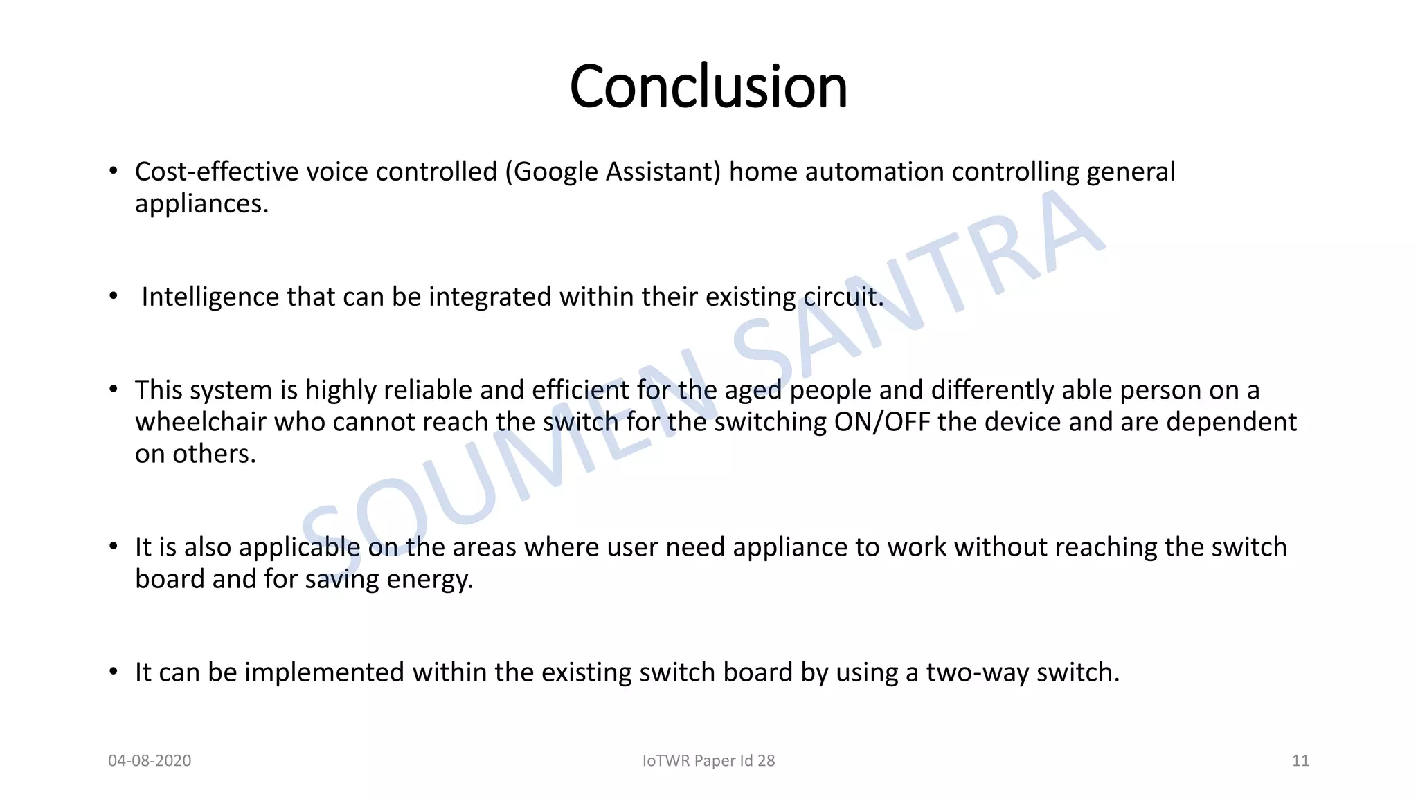 Conclusion
• Cost-effective voice controlled (Google Assistant) home automation controlling general
appliances.
• Intelligence that can be integrated within their existing circuit.
• This system is highly reliable and efficient for the aged people and differently able person on a
wheelchair who cannot reach the switch for the switching ON/OFF the device and are dependent
on others.
• It is also applicable on the areas where user need appliance to work without reaching the switch
board and for saving energy.
• It can be implemented within the existing switch board by using a two-way switch.
04-08-2020 IoTWR Paper Id 28 11
 
