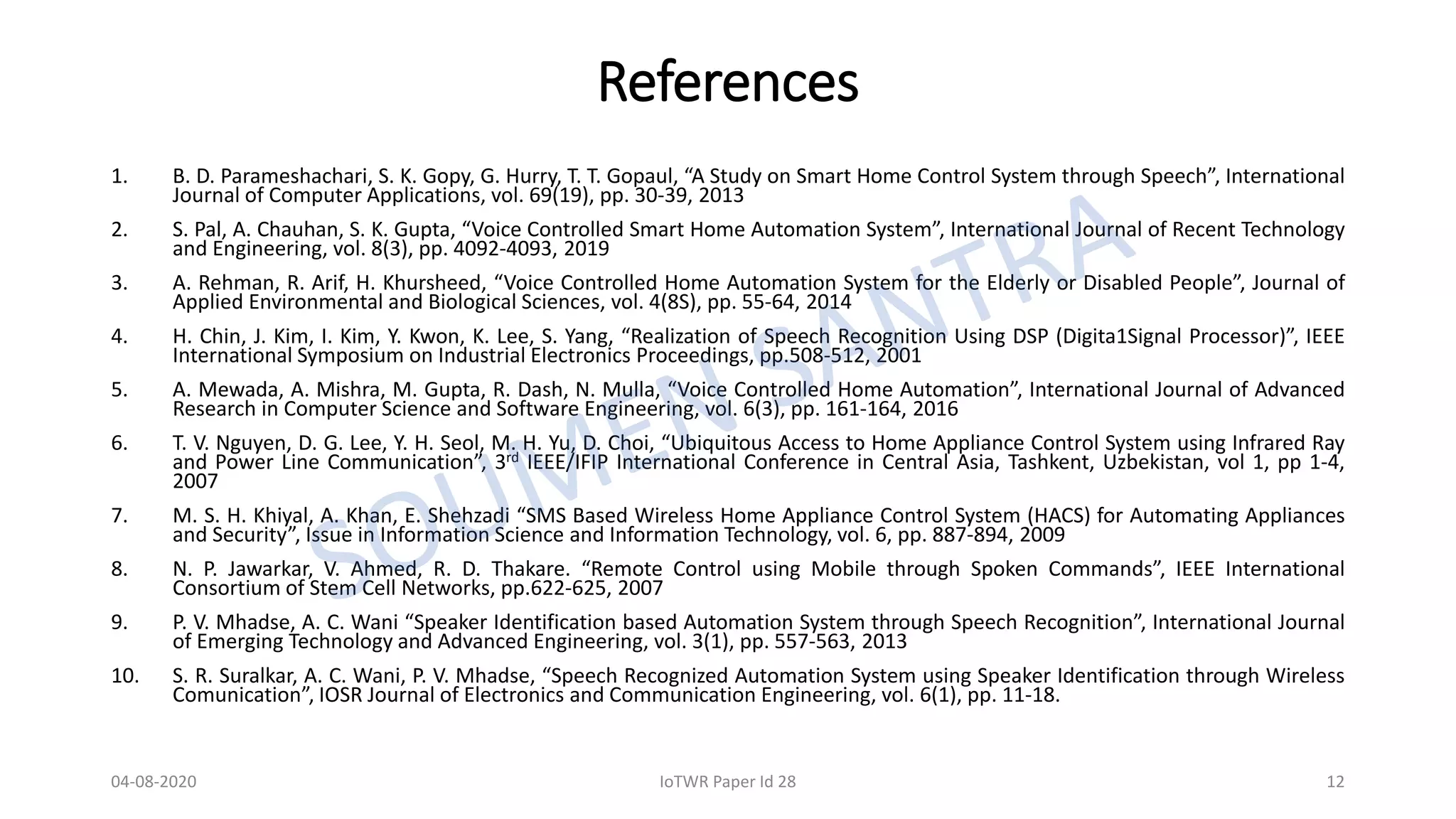 References
1. B. D. Parameshachari, S. K. Gopy, G. Hurry, T. T. Gopaul, “A Study on Smart Home Control System through Speech”, International
Journal of Computer Applications, vol. 69(19), pp. 30-39, 2013
2. S. Pal, A. Chauhan, S. K. Gupta, “Voice Controlled Smart Home Automation System”, International Journal of Recent Technology
and Engineering, vol. 8(3), pp. 4092-4093, 2019
3. A. Rehman, R. Arif, H. Khursheed, “Voice Controlled Home Automation System for the Elderly or Disabled People”, Journal of
Applied Environmental and Biological Sciences, vol. 4(8S), pp. 55-64, 2014
4. H. Chin, J. Kim, I. Kim, Y. Kwon, K. Lee, S. Yang, “Realization of Speech Recognition Using DSP (Digita1Signal Processor)”, IEEE
International Symposium on Industrial Electronics Proceedings, pp.508-512, 2001
5. A. Mewada, A. Mishra, M. Gupta, R. Dash, N. Mulla, “Voice Controlled Home Automation”, International Journal of Advanced
Research in Computer Science and Software Engineering, vol. 6(3), pp. 161-164, 2016
6. T. V. Nguyen, D. G. Lee, Y. H. Seol, M. H. Yu, D. Choi, “Ubiquitous Access to Home Appliance Control System using Infrared Ray
and Power Line Communication”, 3rd IEEE/IFIP International Conference in Central Asia, Tashkent, Uzbekistan, vol 1, pp 1-4,
2007
7. M. S. H. Khiyal, A. Khan, E. Shehzadi “SMS Based Wireless Home Appliance Control System (HACS) for Automating Appliances
and Security”, Issue in Information Science and Information Technology, vol. 6, pp. 887-894, 2009
8. N. P. Jawarkar, V. Ahmed, R. D. Thakare. “Remote Control using Mobile through Spoken Commands”, IEEE International
Consortium of Stem Cell Networks, pp.622-625, 2007
9. P. V. Mhadse, A. C. Wani “Speaker Identification based Automation System through Speech Recognition”, International Journal
of Emerging Technology and Advanced Engineering, vol. 3(1), pp. 557-563, 2013
10. S. R. Suralkar, A. C. Wani, P. V. Mhadse, “Speech Recognized Automation System using Speaker Identification through Wireless
Comunication”, IOSR Journal of Electronics and Communication Engineering, vol. 6(1), pp. 11-18.
04-08-2020 IoTWR Paper Id 28 12
 