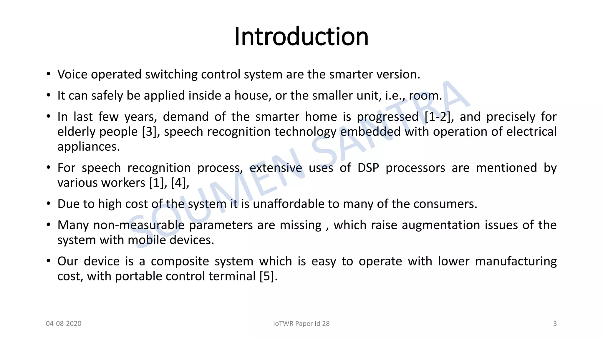 Introduction
• Voice operated switching control system are the smarter version.
• It can safely be applied inside a house, or the smaller unit, i.e., room.
• In last few years, demand of the smarter home is progressed [1-2], and precisely for
elderly people [3], speech recognition technology embedded with operation of electrical
appliances.
• For speech recognition process, extensive uses of DSP processors are mentioned by
various workers [1], [4],
• Due to high cost of the system it is unaffordable to many of the consumers.
• Many non-measurable parameters are missing , which raise augmentation issues of the
system with mobile devices.
• Our device is a composite system which is easy to operate with lower manufacturing
cost, with portable control terminal [5].
04-08-2020 IoTWR Paper Id 28 3
 
