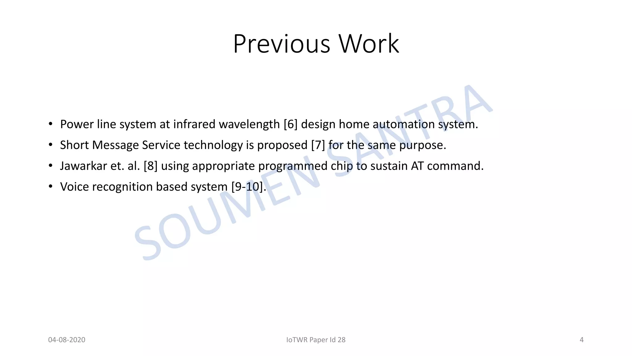 Previous Work
• Power line system at infrared wavelength [6] design home automation system.
• Short Message Service technology is proposed [7] for the same purpose.
• Jawarkar et. al. [8] using appropriate programmed chip to sustain AT command.
• Voice recognition based system [9-10].
04-08-2020 IoTWR Paper Id 28 4
 