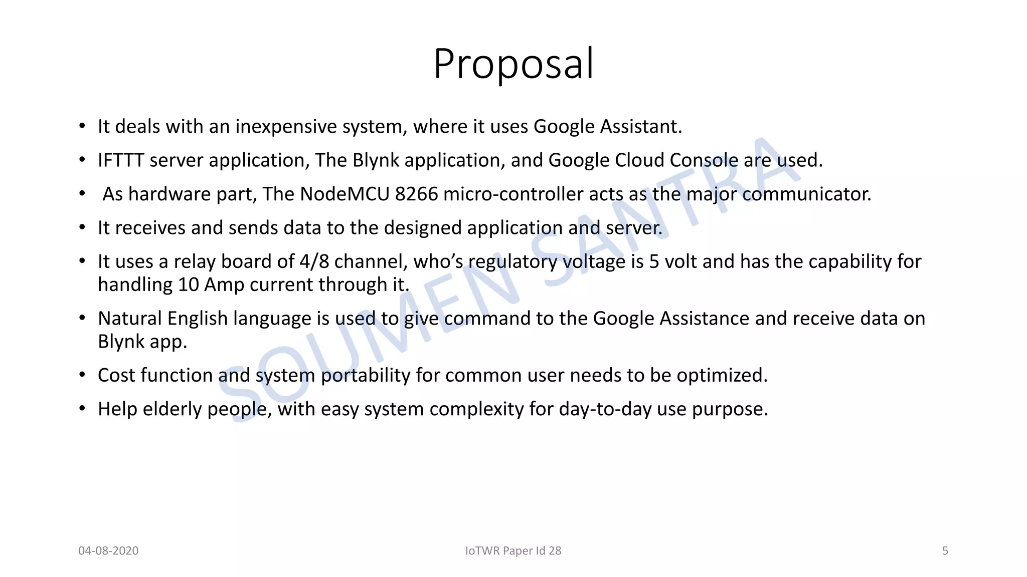 Proposal
• It deals with an inexpensive system, where it uses Google Assistant.
• IFTTT server application, The Blynk application, and Google Cloud Console are used.
• As hardware part, The NodeMCU 8266 micro-controller acts as the major communicator.
• It receives and sends data to the designed application and server.
• It uses a relay board of 4/8 channel, who’s regulatory voltage is 5 volt and has the capability for
handling 10 Amp current through it.
• Natural English language is used to give command to the Google Assistance and receive data on
Blynk app.
• Cost function and system portability for common user needs to be optimized.
• Help elderly people, with easy system complexity for day-to-day use purpose.
04-08-2020 IoTWR Paper Id 28 5
 